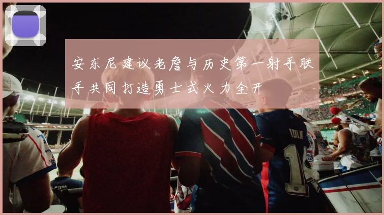 安东尼建议老詹与历史第一射手联手共同打造勇士式火力全开