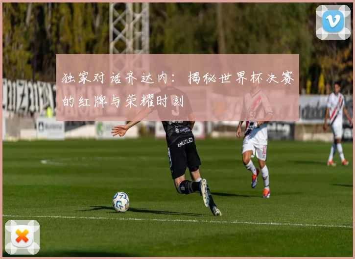 独家对话齐达内：揭秘世界杯决赛的红牌与荣耀时刻
